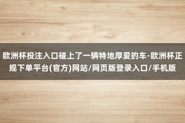 欧洲杯投注入口碰上了一辆特地厚爱的车-欧洲杯正规下单平台(官方)网站/网页版登录入口/手机版