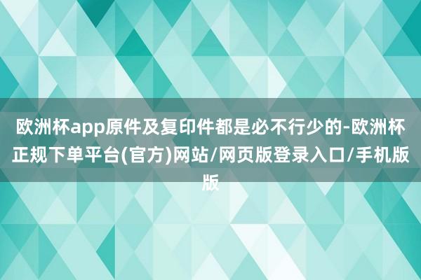 欧洲杯app原件及复印件都是必不行少的-欧洲杯正规下单平台(官方)网站/网页版登录入口/手机版