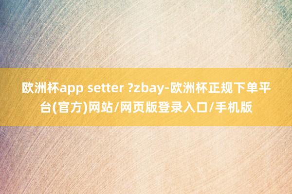 欧洲杯app setter ?zbay-欧洲杯正规下单平台(官方)网站/网页版登录入口/手机版