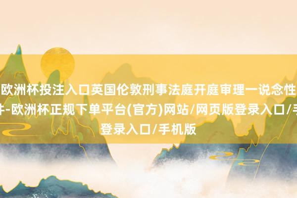 欧洲杯投注入口英国伦敦刑事法庭开庭审理一说念性侵案件-欧洲杯正规下单平台(官方)网站/网页版登录入口/手机版