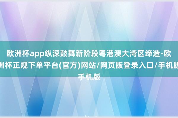 欧洲杯app纵深鼓舞新阶段粤港澳大湾区缔造-欧洲杯正规下单平台(官方)网站/网页版登录入口/手机版