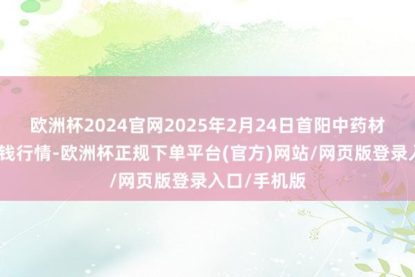 欧洲杯2024官网2025年2月24日首阳中药材往还市集价钱行情-欧洲杯正规下单平台(官方)网站/网页版登录入口/手机版