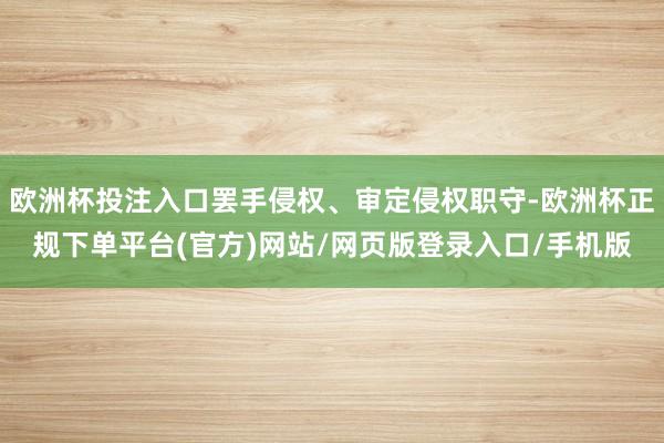 欧洲杯投注入口罢手侵权、审定侵权职守-欧洲杯正规下单平台(官方)网站/网页版登录入口/手机版