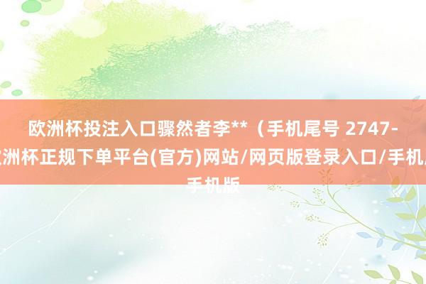 欧洲杯投注入口骤然者李**（手机尾号 2747-欧洲杯正规下单平台(官方)网站/网页版登录入口/手机版