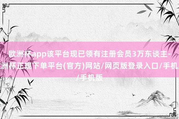 欧洲杯app该平台现已领有注册会员3万东谈主-欧洲杯正规下单平台(官方)网站/网页版登录入口/手机版