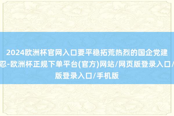 2024欧洲杯官网入口要平稳拓荒热烈的国企党建品牌坚忍-欧洲杯正规下单平台(官方)网站/网页版登录入口/手机版