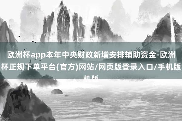 欧洲杯app本年中央财政新增安排辅助资金-欧洲杯正规下单平台(官方)网站/网页版登录入口/手机版