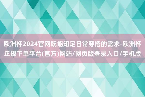欧洲杯2024官网既能知足日常穿搭的需求-欧洲杯正规下单平台(官方)网站/网页版登录入口/手机版