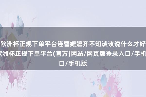 欧洲杯正规下单平台连曹嬷嬷齐不知谈该说什么才好-欧洲杯正规下单平台(官方)网站/网页版登录入口/手机版