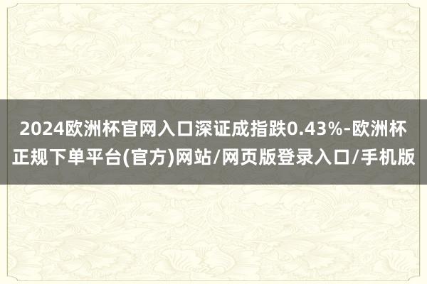 2024欧洲杯官网入口深证成指跌0.43%-欧洲杯正规下单平台(官方)网站/网页版登录入口/手机版