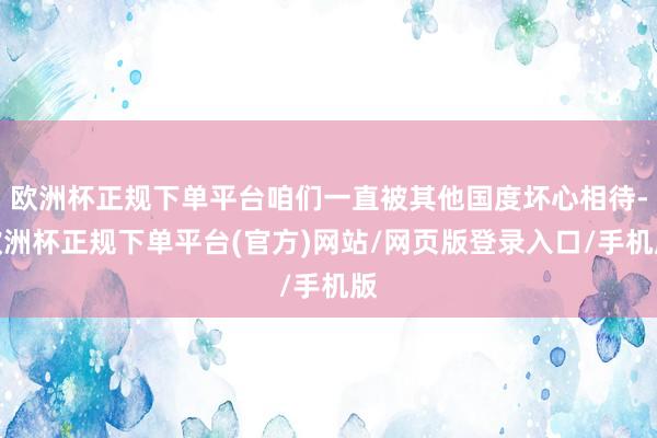欧洲杯正规下单平台咱们一直被其他国度坏心相待-欧洲杯正规下单平台(官方)网站/网页版登录入口/手机版