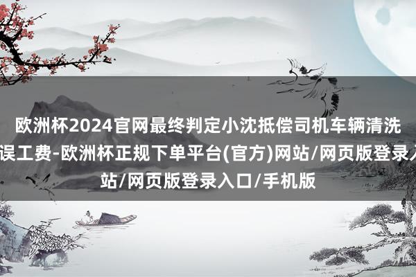 欧洲杯2024官网最终判定小沈抵偿司机车辆清洗费和一天的误工费-欧洲杯正规下单平台(官方)网站/网页版登录入口/手机版