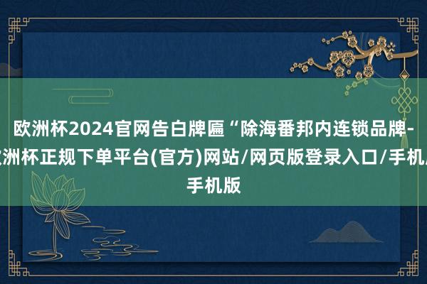 欧洲杯2024官网告白牌匾“除海番邦内连锁品牌-欧洲杯正规下单平台(官方)网站/网页版登录入口/手机版