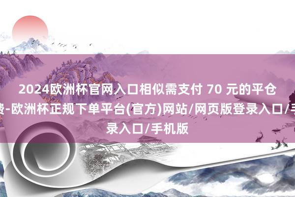 2024欧洲杯官网入口相似需支付 70 元的平仓手续费-欧洲杯正规下单平台(官方)网站/网页版登录入口/手机版