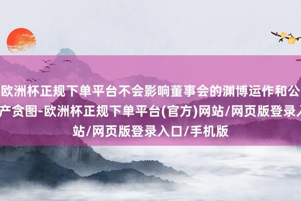 欧洲杯正规下单平台不会影响董事会的渊博运作和公司的日常出产贪图-欧洲杯正规下单平台(官方)网站/网页版登录入口/手机版