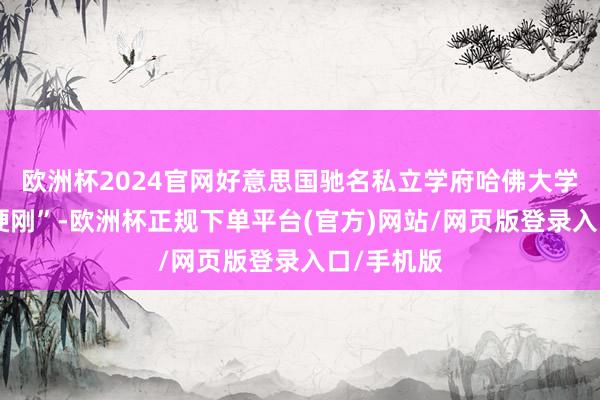 欧洲杯2024官网好意思国驰名私立学府哈佛大学则聘任“硬刚”-欧洲杯正规下单平台(官方)网站/网页版登录入口/手机版