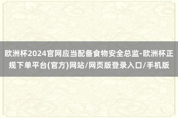 欧洲杯2024官网应当配备食物安全总监-欧洲杯正规下单平台(官方)网站/网页版登录入口/手机版