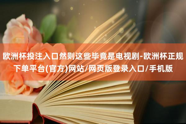 欧洲杯投注入口然则这些毕竟是电视剧-欧洲杯正规下单平台(官方)网站/网页版登录入口/手机版