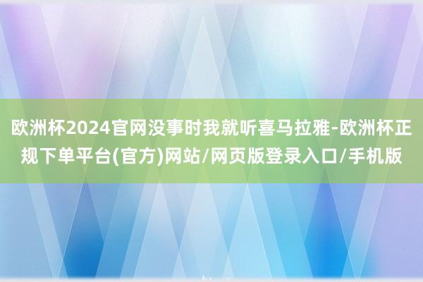 欧洲杯2024官网没事时我就听喜马拉雅-欧洲杯正规下单平台(官方)网站/网页版登录入口/手机版