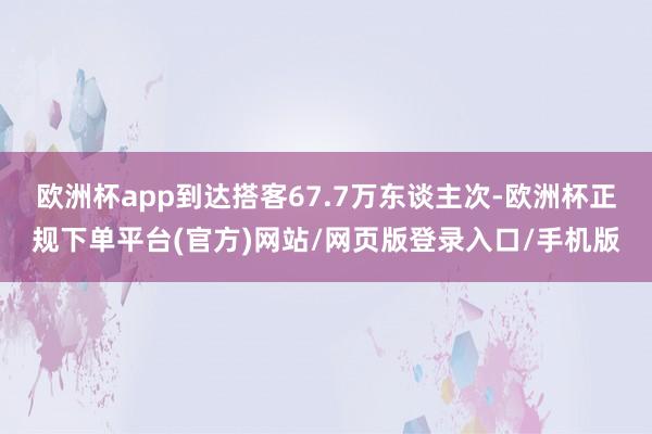 欧洲杯app到达搭客67.7万东谈主次-欧洲杯正规下单平台(官方)网站/网页版登录入口/手机版