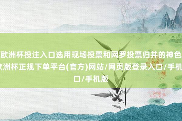 欧洲杯投注入口选用现场投票和网罗投票归并的神色-欧洲杯正规下单平台(官方)网站/网页版登录入口/手机版