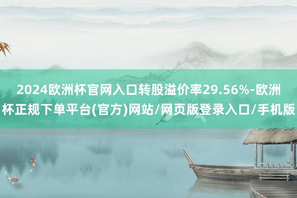 2024欧洲杯官网入口转股溢价率29.56%-欧洲杯正规下单平台(官方)网站/网页版登录入口/手机版