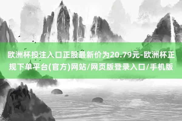 欧洲杯投注入口正股最新价为20.79元-欧洲杯正规下单平台(官方)网站/网页版登录入口/手机版
