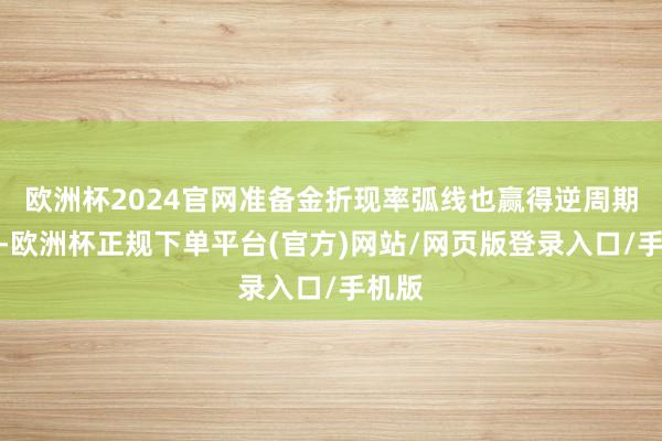 欧洲杯2024官网准备金折现率弧线也赢得逆周期优化-欧洲杯正规下单平台(官方)网站/网页版登录入口/手机版