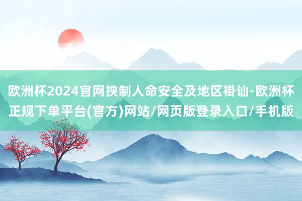 欧洲杯2024官网挟制人命安全及地区褂讪-欧洲杯正规下单平台(官方)网站/网页版登录入口/手机版