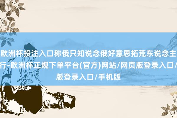 欧洲杯投注入口称俄只知说念俄好意思拓荒东说念主通话推行-欧洲杯正规下单平台(官方)网站/网页版登录入口/手机版
