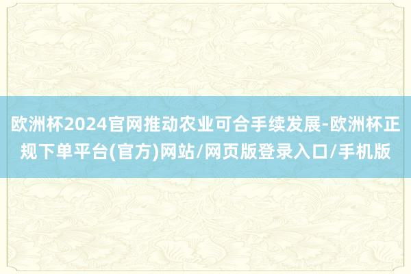 欧洲杯2024官网推动农业可合手续发展-欧洲杯正规下单平台(官方)网站/网页版登录入口/手机版