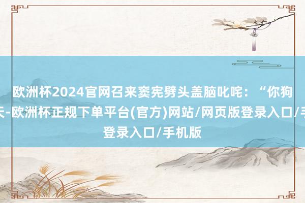 欧洲杯2024官网召来窦宪劈头盖脑叱咤：“你狗胆包天-欧洲杯正规下单平台(官方)网站/网页版登录入口/手机版