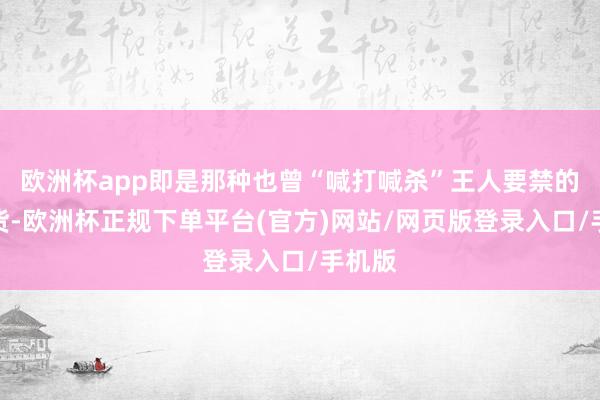 欧洲杯app即是那种也曾“喊打喊杀”王人要禁的中国货-欧洲杯正规下单平台(官方)网站/网页版登录入口/手机版