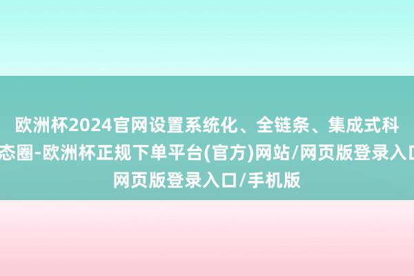 欧洲杯2024官网设置系统化、全链条、集成式科技金融生态圈-欧洲杯正规下单平台(官方)网站/网页版登录入口/手机版