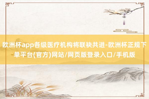 欧洲杯app各级医疗机构将联袂共进-欧洲杯正规下单平台(官方)网站/网页版登录入口/手机版