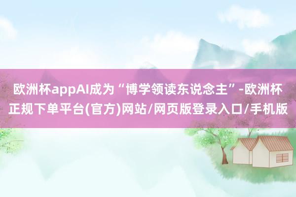 欧洲杯appAI成为“博学领读东说念主”-欧洲杯正规下单平台(官方)网站/网页版登录入口/手机版