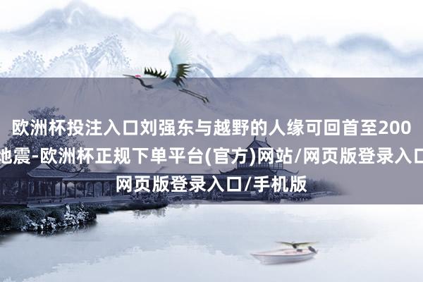欧洲杯投注入口刘强东与越野的人缘可回首至2008年汶川地震-欧洲杯正规下单平台(官方)网站/网页版登录入口/手机版