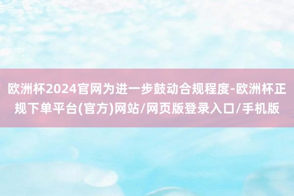 欧洲杯2024官网为进一步鼓动合规程度-欧洲杯正规下单平台(官方)网站/网页版登录入口/手机版