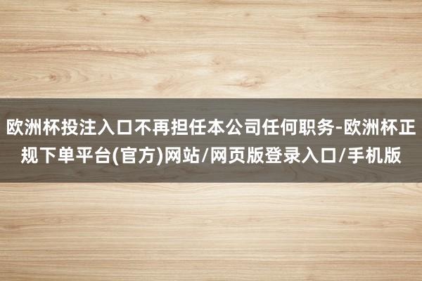 欧洲杯投注入口不再担任本公司任何职务-欧洲杯正规下单平台(官方)网站/网页版登录入口/手机版
