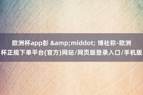 欧洲杯app彭 &middot; 博社称-欧洲杯正规下单平台(官方)网站/网页版登录入口/手机版