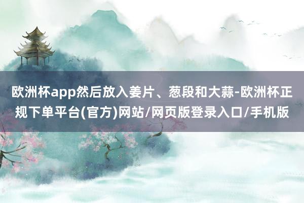 欧洲杯app然后放入姜片、葱段和大蒜-欧洲杯正规下单平台(官方)网站/网页版登录入口/手机版