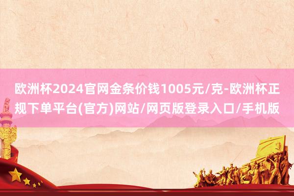 欧洲杯2024官网金条价钱1005元/克-欧洲杯正规下单平台(官方)网站/网页版登录入口/手机版