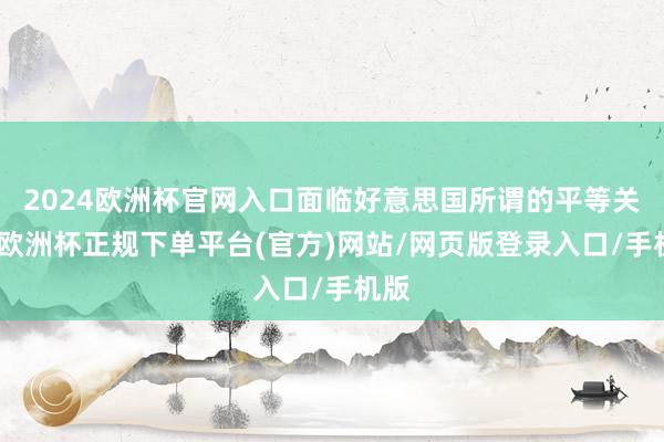 2024欧洲杯官网入口面临好意思国所谓的平等关税-欧洲杯正规下单平台(官方)网站/网页版登录入口/手机版