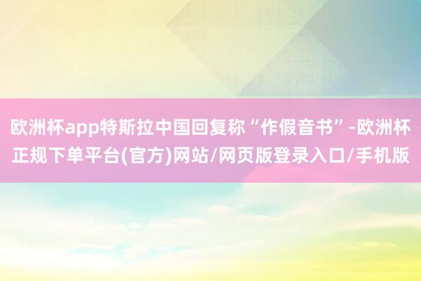 欧洲杯app特斯拉中国回复称“作假音书”-欧洲杯正规下单平台(官方)网站/网页版登录入口/手机版
