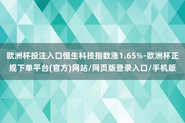 欧洲杯投注入口恒生科技指数涨1.65%-欧洲杯正规下单平台(官方)网站/网页版登录入口/手机版