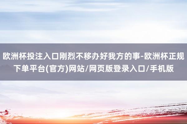 欧洲杯投注入口刚烈不移办好我方的事-欧洲杯正规下单平台(官方)网站/网页版登录入口/手机版