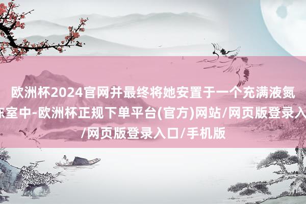 欧洲杯2024官网并最终将她安置于一个充满液氮的低温冷冻室中-欧洲杯正规下单平台(官方)网站/网页版登录入口/手机版