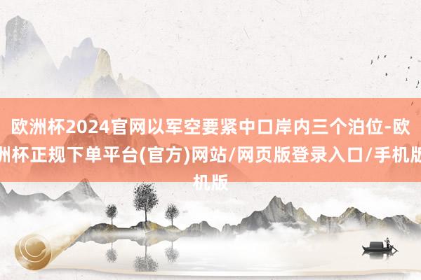 欧洲杯2024官网以军空要紧中口岸内三个泊位-欧洲杯正规下单平台(官方)网站/网页版登录入口/手机版