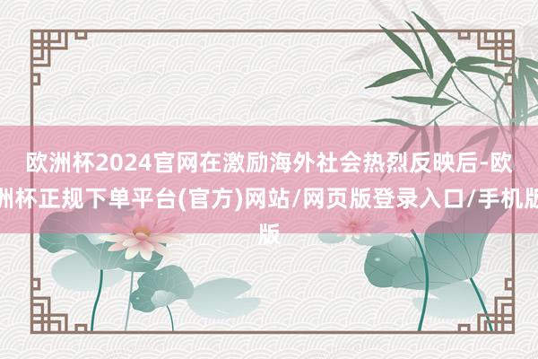 欧洲杯2024官网　　在激励海外社会热烈反映后-欧洲杯正规下单平台(官方)网站/网页版登录入口/手机版