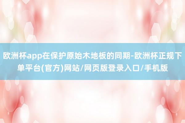 欧洲杯app在保护原始木地板的同期-欧洲杯正规下单平台(官方)网站/网页版登录入口/手机版